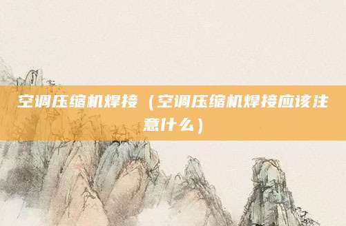 空调压缩机焊接(空调压缩机焊接应该注意什么)