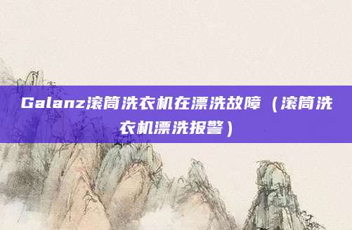 Galanz滚筒洗衣机在漂洗故障（滚筒洗衣机漂洗报警）