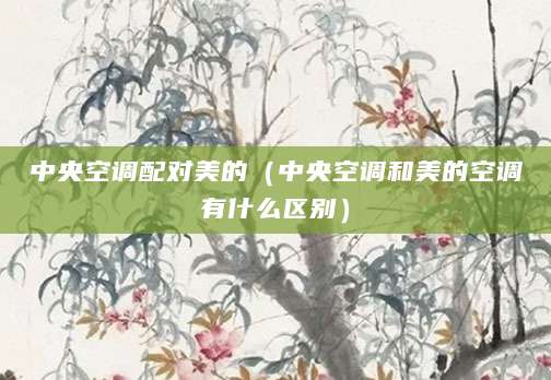 中央空调配对美的（中央空调和美的空调有什么区别）