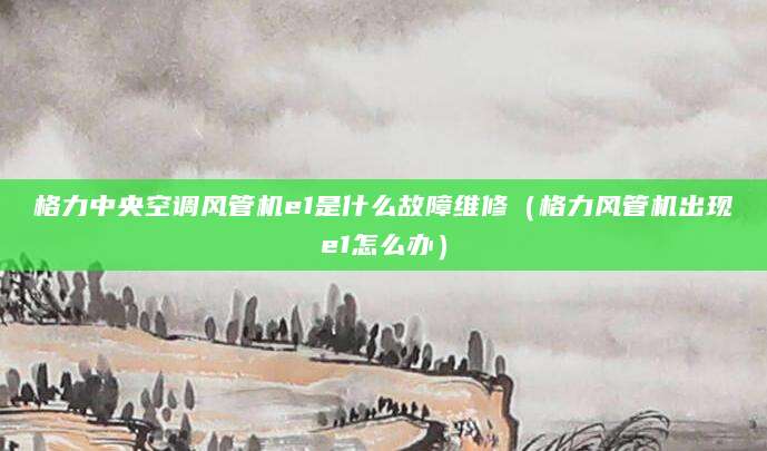 格力中央空调风管机e1是什么故障维修（格力风管机出现e1怎么办）