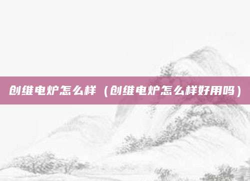 创维电炉怎么样（创维电炉怎么样好用吗）