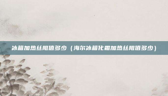 冰箱加热丝阻值多少（海尔冰箱化霜加热丝阻值多少）