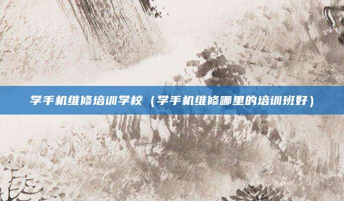 学手机维修培训学校（学手机维修哪里的培训班好）