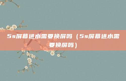 5s屏幕进水需要换屏吗（5s屏幕进水需要换屏吗）