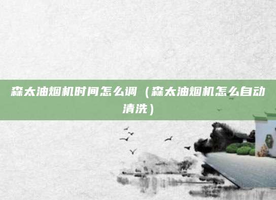 森太油烟机时间怎么调（森太油烟机怎么自动清洗）