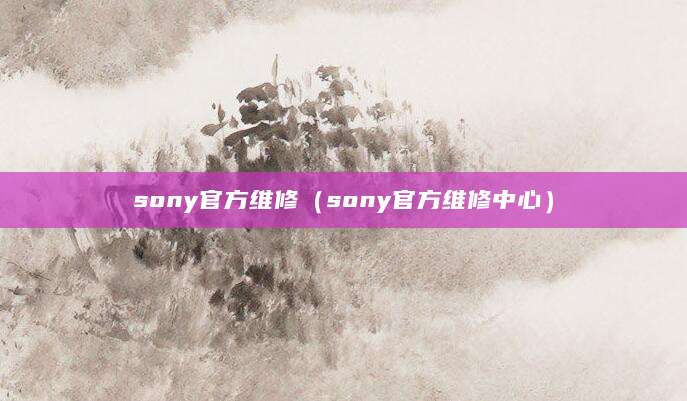 sony官方维修（sony官方维修中心）