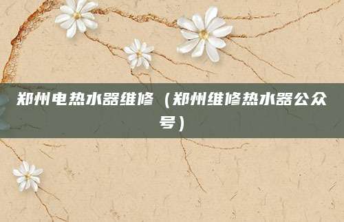 郑州电热水器维修（郑州维修热水器公众号）