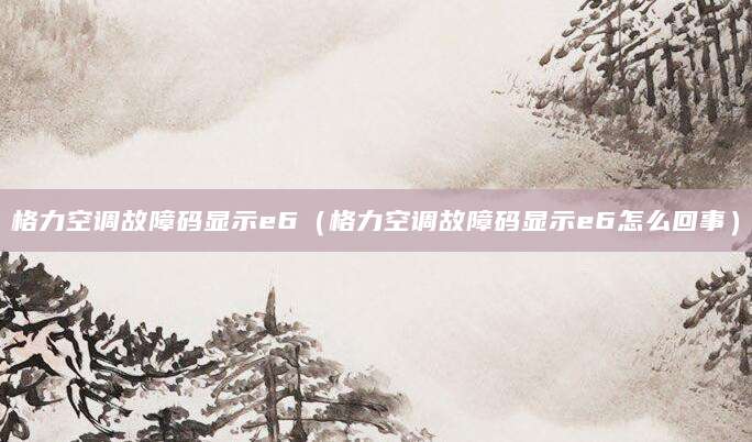 格力空调故障码显示e6(格力空调故障码显示e6怎么回事)