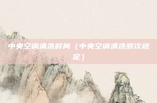 中央空调清洗时间（中央空调清洗频次规定）