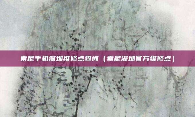 索尼手机深圳维修点查询（索尼深圳官方维修点）
