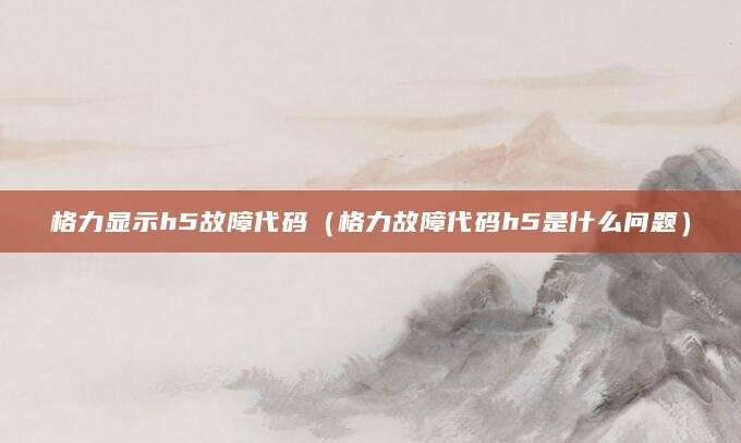 格力显示h5故障代码（格力故障代码h5是什么问题）