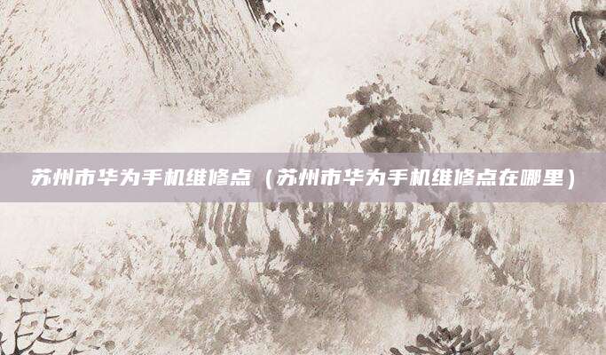 苏州市华为手机维修点（苏州市华为手机维修点在哪里）