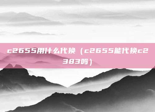 c2655用什么代换（c2655能代换c2383吗）