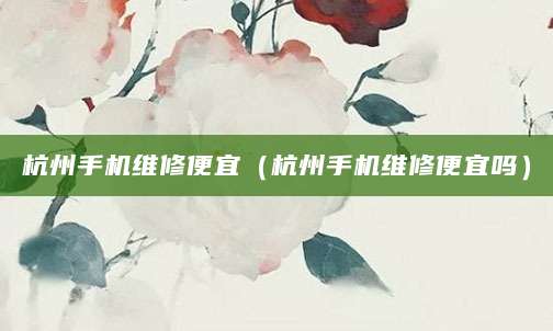 杭州手机维修便宜（杭州手机维修便宜吗）