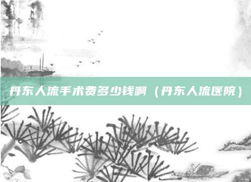 丹东人流手术费多少钱啊（丹东人流医院）