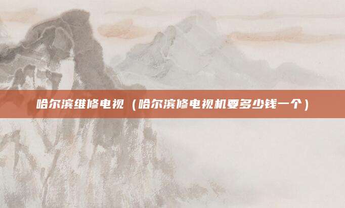 哈尔滨维修电视(哈尔滨修电视机要多少钱一个)