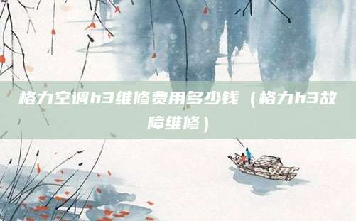 格力空调h3维修费用多少钱(格力h3故障维修)