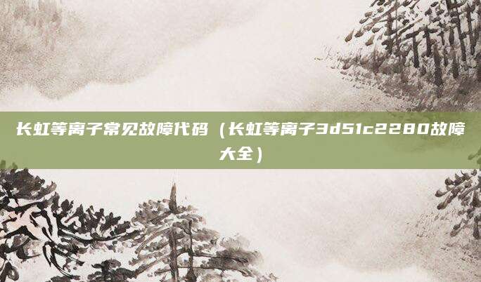 长虹等离子常见故障代码（长虹等离子3d51c2280故障大全）