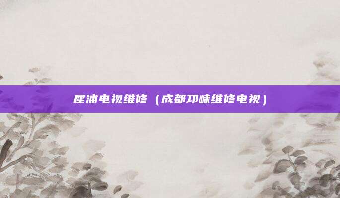 犀浦电视维修(成都邛崃维修电视)
