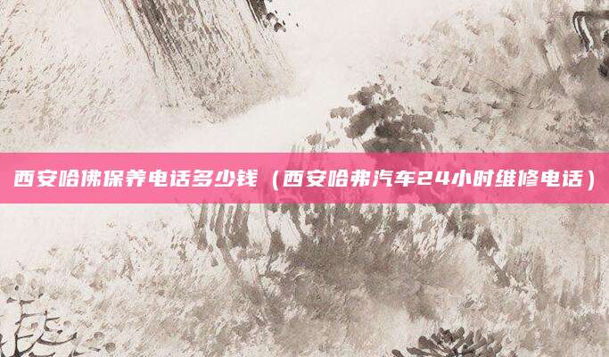 西安哈佛保养电话多少钱（西安哈弗汽车24小时维修电话）