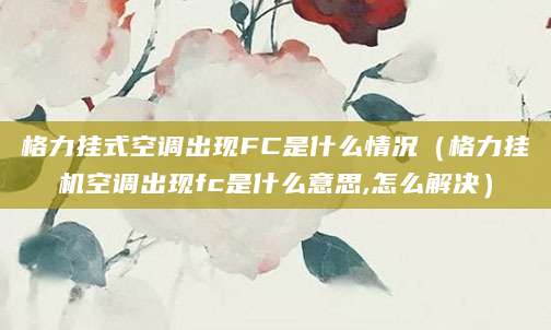 格力挂式空调出现FC是什么情况（格力挂机空调出现fc是什么意思,怎么解决）
