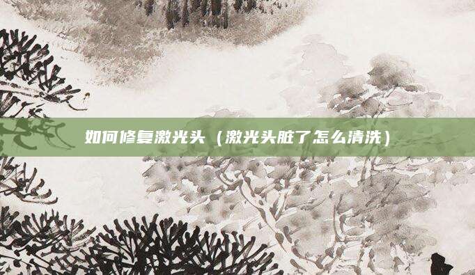 如何修复激光头（激光头脏了怎么清洗）