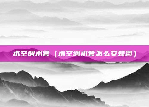 水空调水管（水空调水管怎么安装图）