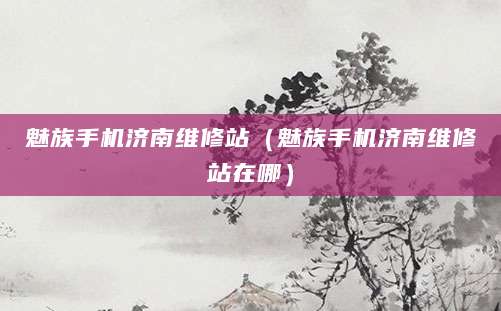 魅族手机济南维修站（魅族手机济南维修站在哪）