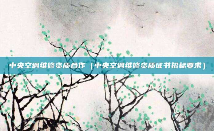 中央空调维修资质合作（中央空调维修资质证书招标要求）