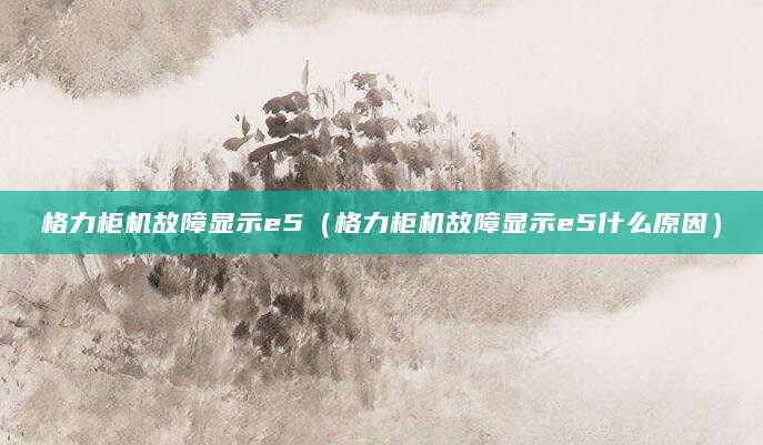 格力柜机故障显示e5（格力柜机故障显示e5什么原因）