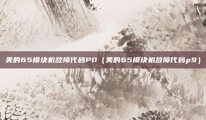 美的65模块机故障代码P0（美的65模块机故障代码p9）