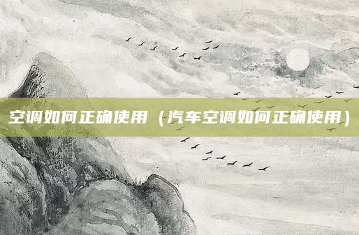 空调如何正确使用（汽车空调如何正确使用）