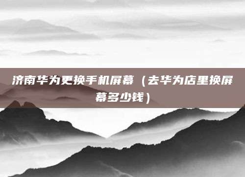 济南华为更换手机屏幕（去华为店里换屏幕多少钱）
