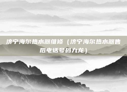 济宁海尔热水器维修（济宁海尔热水器售后电话号码九龙）