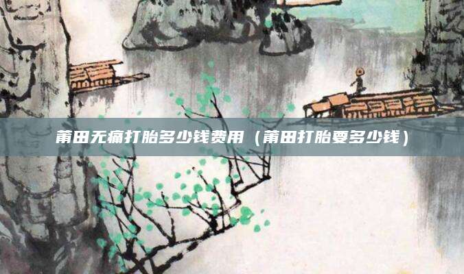 莆田无痛打胎多少钱费用（莆田打胎要多少钱）