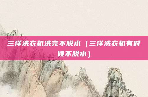 三洋洗衣机洗完不脱水（三洋洗衣机有时候不脱水）