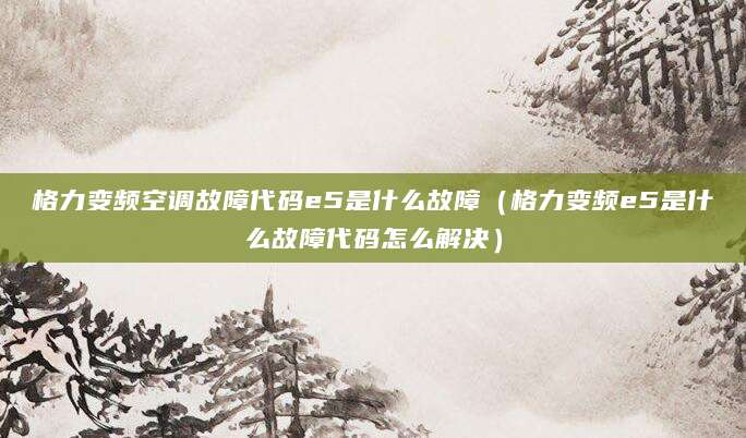 格力变频空调故障代码e5是什么故障（格力变频e5是什么故障代码怎么解决）
