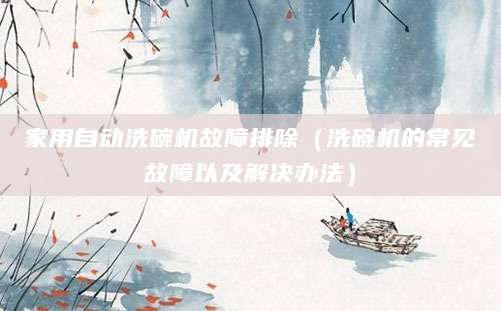 家用自动洗碗机故障排除（洗碗机的常见故障以及解决办法）