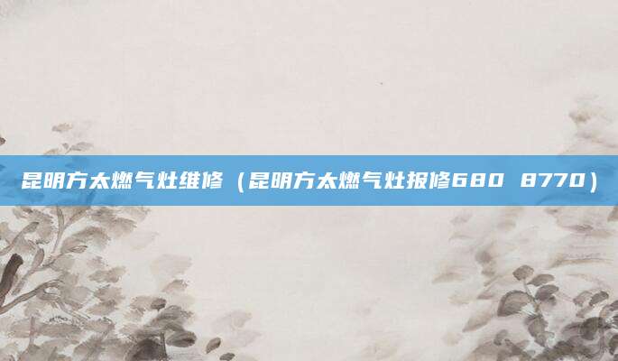 昆明方太燃气灶维修（昆明方太燃气灶报修680 8770）