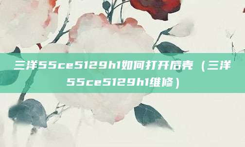 三洋55ce5129h1如何打开后壳（三洋55ce5129h1维修）