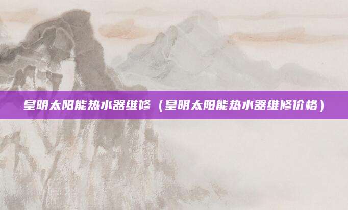 皇明太阳能热水器维修(皇明太阳能热水器维修价格)
