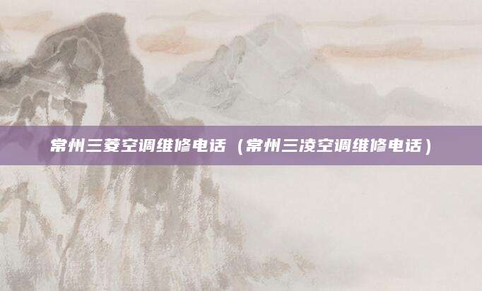 常州三菱空调维修电话（常州三凌空调维修电话）