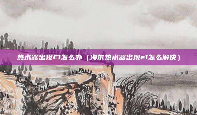 热水器出现E1怎么办（海尔热水器出现e1怎么解决）