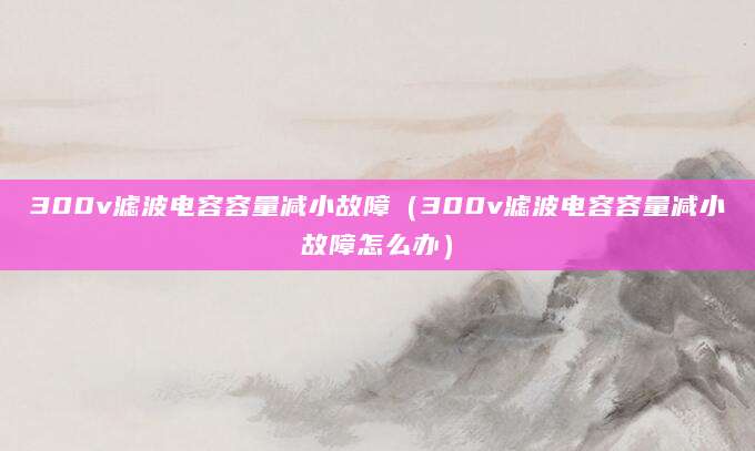 300v滤波电容容量减小故障（300v滤波电容容量减小故障怎么办）
