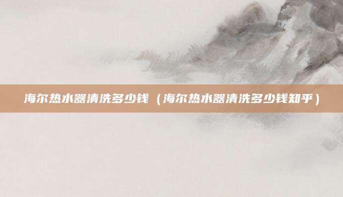 海尔热水器清洗多少钱（海尔热水器清洗多少钱知乎）