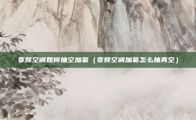 变频空调如何抽空加氟（变频空调加氟怎么抽真空）
