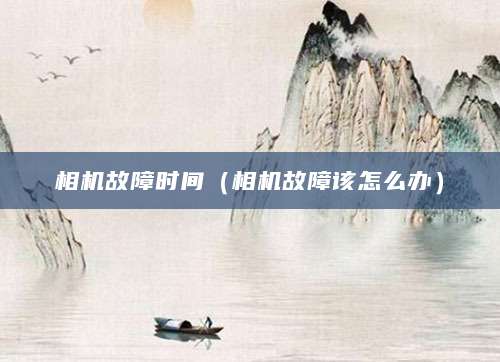 相机故障时间（相机故障该怎么办）