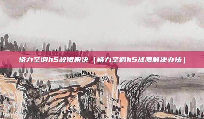 格力空调h5故障解决(格力空调h5故障解决办法)