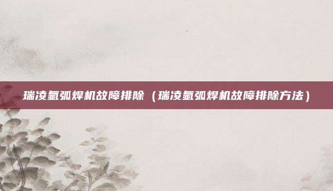 瑞凌氩弧焊机故障排除(瑞凌氩弧焊机故障排除方法)
