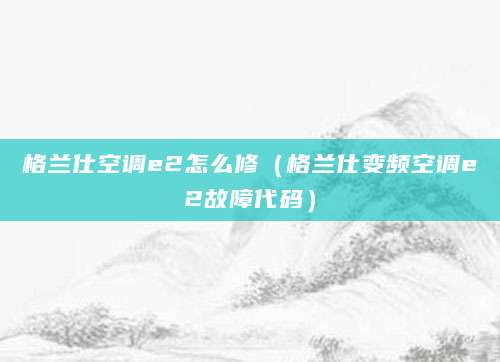 格兰仕空调e2怎么修(格兰仕变频空调e2故障代码)